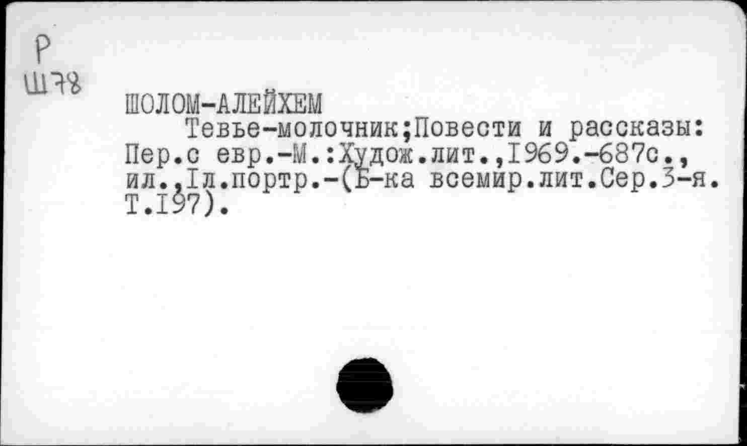 ﻿и™
ШОЛОМ-АЛЕЙХЕМ
Тевье-молочник;Повести и рассказы: Пер.с евр.-М.:Худож.лит.,1969.-687с., ил.,1л.портр.-(Б-ка всемир.лит.Сер.3-я